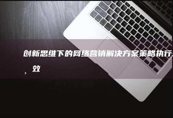 创新思维下的网络营销解决方案：策略、执行与效果优化